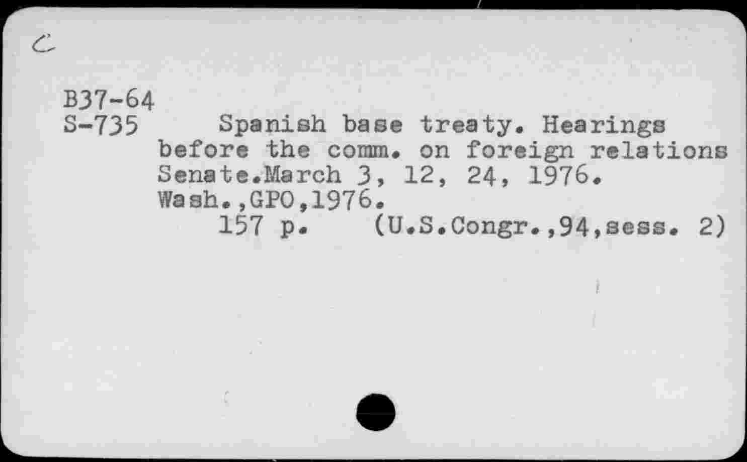 ﻿B37-64
S-735 Spanish base treaty. Hearings before the comm, on foreign relations Senate.March 3, 12, 24, 1976.
Wash.,GPO,1976.
157 p. (U.S.Congr.,94,sess. 2)